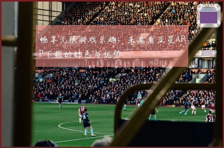 畅享无限游戏乐趣，来看看亚星APP下载的特色与优势