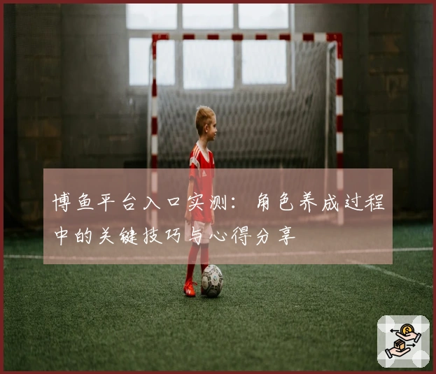 博鱼平台入口实测：角色养成过程中的关键技巧与心得分享