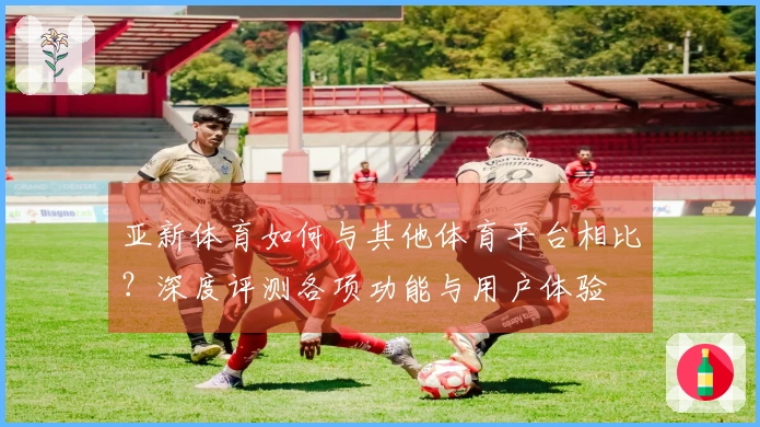亚新体育如何与其他体育平台相比？深度评测各项功能与用户体验