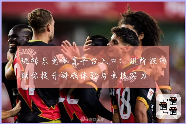 玩转乐竞体育平台入口：进阶技巧助你提升游戏体验与竞技实力