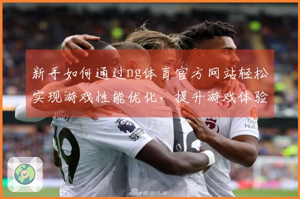 新手如何通过ng体育官方网站轻松实现游戏性能优化，提升游戏体验