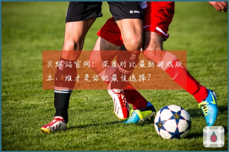 买球站官网：深度对比最新游戏版本，谁才是你的最佳选择？